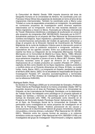 la Comunidad de Madrid. Desde 1994 imparte docencia del área de
  Geografía Humana en la Universidad de Almería. Ha coordinado junto con
  Francisco Checa Olmos tres programas de doctorado en torno al tema de las
  migraciones internacionales. También ha coordinado junto a María Luisa
  Trinidad un curso de especialista universitario en inmigración. Ha participado
  en numerosos proyectos de investigación sobre diversos aspectos
  relacionados con la inmigración. Entre los más recientes destacan Les
  filières migratoires a travers le Maroc, financiado por el Bureau International
  du Travail, Relaciones interétnicas y estrategias de aculturación en zonas de
  alta recepción de inmigrantes (Ref: SEC99-0425), financiado por la CICYT.
  Actualmente participa en el proyecto del Plan Nacional de Socioeconomía
  Cambios tecnológicos, flujos migratorios y globalización: Repercusiones en
  las transformaciones estructurales del modelo de agricultura almeriense y
  dirige el proyecto de la Dirección General de Coordinación de Políticas
  Migratorias de la Junta de Andalucía Criterios para la intervención social en
  las relaciones entre la población autóctona e inmigrante: actitudes y
  expectativas de los agentes sociales. Entre sus publicaciones hay que
  reseñar los libros La Integración de los Inmigrantes Marroquíes: Familias
  Marroquíes en la Comunidad de Madrid (La Caixa, Barna, 1996). Mirando
  desde fuera. Historias de migración (Cáritas, Madrid, 1999), L’immigration
  sous-saharienne irregulière à travers et vers le Maroc (BIT, Ginebra, 2002),
  artículos recientes como El papel de Almería en la inmigración.
  Implicaciones de un modelo productivo en cuestión (Paralelo 37º, 2003), y
  capítulos de libro como Gestión de los flujos migratorios, sistema productivo
  y conflicto étnico en el Poniente Almeriense (en Checa, El Ejido. La ciudad
  cortijo, Icaria, Barna, 2001), La inmigración en España, perspectivas desde
  el territorio (IEM, Barna, 2003). En la actualidad es responsable del Grupo de
  Investigación Paralelo 37º, estudios sociodemográficos y territoriales
  (reconocido en el Plan Andaluz de Investigación de la Junta de Andalucía
  con la referencia HUM-635).

Rodríguez Bailón, Rosa
  Es Doctora en Psicología (2000) por la Universidad de Granada y Profesora
  Titular Interina de Psicología Social en la misma universidad. Desde 1997 ha
  impartido docencia en el área de Psicología Social en la Universidad de
  Granada, en las Licenciaturas de Psicología, Sociología y en la diplomatura
  de Trabajo Social. Ha trabajado como psicóloga en un proyecto aplicado al
  trabajo con familias y menores en desventaja social en el Polígono de
  Cartuja de Granada (año 1996). Ha participado como docente en el
  Programa de Doctorado titulado Psicología Social: Aplicaciones y Métodos
  en el Dpto. de Psicología Social de la Universidad de Granada. Ha
  participado como investigadora en varios proyectos de investigación en el
  área de la Psicología Social: “Análisis psicosocial de las causas y
  consecuencias de la discriminación laboral de grupos minoritarios (mujeres,
  minusválidos y minorías étnicas y culturales)” (Plan Nacional de I+D, SEC98-
  0901), “Relación entre las nuevas formas de sexismo y la violencia
  doméstica contra las mujeres” (Plan Nacional de I+D+I, BSO2001-3158) y es
  investigadora del grupo de investigación “Discriminación y estigma: aspectos



                                      45
 