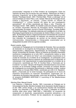 psicosociales” integrado en el Plan Andaluz de Investigación. Entre los
  capítulos de libros que ha escrito hay que reseñar: “Relaciones de Poder y
  procesos Cognitivos” (en el libro editado por Francisco Morales y cols.
  titulado “Psicología Social”, 2001, Prentice-Hall), “Poder y Liderazgo” (en el
  manual editado por Darío Páez y cols. titulado “Manual de Psicología Social,
  Cultura y Educación”, en prensa), “¿Cómo escribir un informe de
  investigación?” y “¿Cómo analizar los datos de una investigación
  psicosocial?” (En el libro coordinado por Moya y cols. “Prácticas de
  Psicología Social”, 1998, UNED). Es también autora de artículos publicados
  en revistas nacionales (Revista de Psicología Social, Psicothema) e
  internacionales (European Journal of Social Psychology, European Bulletin
  of Social Psychology). Ha realizado estancias de investigación en el Dpto. de
  Psicología Experimental de la Universidad de Oxford (Reino Unido) y en el
  Dpto. de Psicología Social y Organizacional de la Universidad de Louvain-la-
  Neuve (Bélgica), donde también ha realizado una estancia post-doctoral.
  Sus intereses de investigación se centran en los efectos cognitivos,
  motivacionales, interpersonales e intergrupales ocasionados por la
  desigualdad de poder entre los agentes sociales.

Rosón Lorente, Javier
  Licenciado en Pedagogía por la Universidad de Granada. Hizo sus estudios
  de doctorado en el programa de Antropología y Bienestar Social: Estudios
  Interculturales y Migraciones, Departamento de Antropología y Trabajo
  Social, Universidad de Granada. Obtuvo el Diploma de Estudios Avanzados
  (suficiencia investigadora) en el año 2001 y actualmente realiza su tesis
  doctoral sobre: ¿El retorno de Tariq?: Las comunidades musulmanas en la
  ciudad de Granada. En el ámbito de la investigación, ha participado como
  becario en el proyecto Nuevos espacios de solidaridad para el desarrollo: el
  voluntariado y las organizaciones no gubernamentales en el ámbito de la
  inmigración, coordinada por Prof. D. Gunther Dietz y financiado por la
  Fundación "La Caixa”. Becario del Programa Sócrates-Erasmus de la Unión
  Europea, en la University College Chester, University of Liverpool. Becario
  de investigación en el proyecto Discriminación a diferentes niveles: mujeres
  musulmanas en Europa (MULTIDIS), coordinado por el B.I.C.S. Research,
  Berlín, y financiado por la Unión Europea. Ha participado en el Curso de
  Experto/a Universitario en Inserción Sociolaboral, organizado por el
  Laboratorio de Estudios Interculturales, como tutor de prácticas. Participa en
  el proyecto EUROMED HERITAGE II: Launching of 'the Mediterranean
  Voices Project'.

Sánchez Elías, Manuel Vicente
  Los Palacios y Villafranca, Sevilla, 1963. Licenciado en Filología por la
  Universidad de Sevilla. Miembro fundador de la Asociación Sevilla Acoge en
  el año 1984, primer Acoge, y en consecuencia impulsor del movimiento
  Acoge, hoy extendido a toda España. Ha vivido y trabajado en Bolivia
  durante siete años (años 1988-1992 y 1998-2000), en proyectos de
  cooperación al desarrollo, especialmente proyectos educativos y de
  desarrollo comunitario. Profesor de las asignaturas de Lenguaje y de



                                      46
 