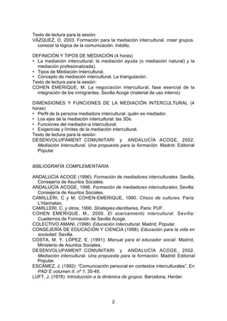 Texto de lectura para la sesión:
VÁZQUEZ, O. 2003. Formación para la mediación intercultural. crear grupos.
  conocer la lógica de la comunicación. Inédito.

DEFINICIÓN Y TIPOS DE MEDIACIÓN (4 horas)
• La mediación intercultural: la mediación ayuda (o mediación natural) y la
  mediación profesionalizada).
• Tipos de Mediación Intercultural.
• Concepto de mediación intercultural. La triangulación.
Texto de lectura para la sesión:
COHEN EMERIQUE, M. La negociación intercultural, fase esencial de la
  integración de los inmigrantes. Sevilla Acoge (material de uso interno)

DIMENSIONES Y FUNCIONES DE LA MEDIACIÓN INTERCULTURAL (4
horas)
• Perfil de la persona mediadora intercultural: quién es mediador.
• Los ejes de la mediación intercultural: las 3Ds.
• Funciones del mediador-a intercultural.
• Exigencias y límites de la mediación intercultural.
Texto de lectura para la sesión:
DESENVOLUPAMENT COMUNITARI y ANDALUCÍA ACOGE, 2002.
  Mediación Intercultural. Una propuesta para la formación. Madrid: Editorial
  Popular


BIBLIOGRAFÍA COMPLEMENTARIA

ANDALUCÍA ACOGE (1996): Formación de mediadores interculturales. Sevilla,
  Consejería de Asuntos Sociales.
ANDALUCÍA ACOGE, 1996. Formación de mediadores interculturales. Sevilla:
  Consejería de Asuntos Sociales.
CAMILLERI, C y M. COHEN-EMERIQUE, 1990. Chocs de cultures. Paris:
  L’Harmatan.
CAMILLERI, C. y otros, 1990. Stratégies identitaires, Paris: PUF.
COHEN EMERIQUE, M., 2000. El acercamiento intercultural. Sevilla:
  Cuadernos de Formación de Sevilla Acoge.
COLECTIVO AMANI, (1996): Educación Intercultural. Madrid, Popular.
CONSEJERÍA DE EDUCACIÓN Y CIENCIA (1998): Educación para la vida en
  sociedad. Sevilla.
COSTA, M. Y. LÓPEZ, E. (1991): Manual para el educador social. Madrid,
  Ministerio de Asuntos Sociales.
DESENVOLUPAMENT COMUNITARI y ANDALUCÍA ACOGE, 2002.
  Mediación intercultural. Una propuesta para la formación. Madrid: Editorial
  Popular.
ESCÁMEZ, J. (1992): “Comunicación personal en contextos interculturales”. En
  PAD´E volumen II, nº 1; 35-49.
LUFT, J. (1978): Introducción a la dinámica de grupos. Barcelona, Herder.




                                     2
 
