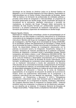 Sociología de las Sectas en América Latina en la Normal Católica de
  Magisterio y en la Universidad Salesiana de Potosí (Bolivia). Especialista en
  Interculturalidad por el Centre d’Action Interculturelle de Bruselas, desde
  1992 se dedica a la formación de profesionales de entidades públicas y
  privadas sobre temas de inmigración e Interculturalidad, en programas de
  formación gestionados por Sevilla Acoge, siendo coordinador del equipo de
  formadores de la asociación. Mediador intercultural y formador de
  mediadores, es miembro del Grupo Triángulo (taller permanente de
  entidades de toda España formado por profesionales expertos en la
  formación y la práctica profesional de mediación intercultural) y realiza
  formación permanente y supervisión de mediadores en Sevilla Acoge.

Vázquez Aguado, Octavio
  Diplomado en Trabajo Social, antropólogo y doctor en psicopedagogía con el
  desarrollo de una tesis titulada La educación intercultural en la enseñanza
  universitaria de los trabajadores sociales: la formación para la compentencia
  intercultural. Miembro del Grupo de Investigación Ágora del III Plan Andaluz
  de Investigación y del Plan Propio de la Universidad de Huelva (HUM 648).
  En la actualidad, profesor del Departamento de Sociología y Trabajo Social
  de la Universidad de Huelva y Director de la Escuela Universitaria de Trabajo
  Social. Ha desarrollado trabajos de investigación relacionados con la
  pobreza, la exclusión social y la inmigración. Actualmente, trabaja en el
  proyecto “Itinerarios de inserción sociolaboral de la población inmigrante,
  procesos de integración y exclusión social y necesidades sociales: estudio
  comparativo del entorno urbano y rural” (Referencia SEC2002-04795). Ha
  recibido formación en mediación intercultural a través del Programa Horizon
  de la Junta de Andalucía y desarrollado conjuntamente por la Federación
  Andalucía Acoge y de Centro de Bruselas de Acción Intercultural. Como
  formador, ha participado en numerosos cursos relacionados, principalmente
  con la mediación intercultural a través del Laboratorio de Estudios
  Interculturales de la Universidad de Granada, el Departamento de Psicología
  de la Universidad de Valencia y la Universidad Pablo de Olavide. Asimismo,
  ha desarrollado estrategias formativas en materia de acción intercultural para
  la Consejería de Educación y Ciencia de la Junta de Andalucía,
  especialmente, en el programa de educación de adultos de la provincia de
  Huelva. Entre sus publicaciones relacionadas con la inmigración y la
  mediación intercultural hay que destacar las siguientes: “Trabajo Social e
  inmigración”, en Poblaciones y Bienestar II ( 2 0 0 1 ), “Competencia
  Intercultural e intervención social. Qué formación para el desarrollo de la
  acción intercultural”, en La inmigración en España. Contextos y alternativas.
  3er Congreso Nacional sobre la inmigración en España (2002), “Violencia
  simbólica hacia los inmigrantes: la presencia de las diferencias culturales”,
  en Los desafíos de la violencia. IV Congreso Nacional de Escuelas de
  Trabajo Social (2002), “Trabajo Social y competencia intercultural” (2002).




                                      47
 