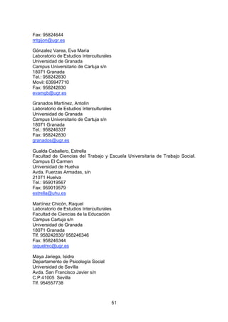 Fax: 95824644
mtgijon@ugr.es

Gónzalez Varea, Eva María
Laboratorio de Estudios Interculturales
Universidad de Granada
Campus Universitario de Cartuja s/n
18071 Granada
Tel.: 958242830
Movil: 639947710
Fax: 958242830
evamgb@ugr.es

Granados Martínez, Antolín
Laboratorio de Estudios Interculturales
Universidad de Granada
Campus Universitario de Cartuja s/n
18071 Granada
Tel.: 958246337
Fax: 958242830
granados@ugr.es

Gualda Caballero, Estrella
Facultad de Ciencias del Trabajo y Escuela Universitaria de Trabajo Social.
Campus El Carmen
Universidad de Huelva
Avda. Fuerzas Armadas, s/n
21071 Huelva
Tel.: 959019567
Fax: 959019579
estrella@uhu.es

Martínez Chicón, Raquel
Laboratorio de Estudios Interculturales
Facultad de Ciencias de la Educación
Campus Cartuja s/n
Universidad de Granada
18071 Granada
Tlf. 958242830/ 958246346
Fax: 958246344
raquelmc@ugr.es

Maya Jariego, Isidro
Departamento de Psicología Social
Universidad de Sevilla
Avda. San Francisco Javier s/n
C.P.41005 Sevilla
Tlf. 954557738



                                          51
 