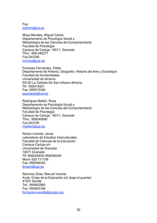 Fax:
isidromj@us.es

Moya Morales, Miguel Carlos
Departamento de Psicología Social y
Metodología de las Ciencias del Comportamiento
Facultad de Psicología
Campus de Cartuja, 18011, Granada
Tfno.: 958 246271
Fax:243746
mmoya@ugr.es

Pumares Fernández, Pablo
Departamento de Historia, Geografía, Historia del Arte y Sociología
Facultad de Humanidades
Universidad de Almería
04120 La Cañada De San Urbano Almería
Tlf.: 950015421
Fax: 950015340
ppumares@ual.es

Rodríguez-Bailón, Rosa
Departamento de Psicología Social y
Metodología de las Ciencias del Comportamiento
Facultad de Psicología
Campus de Cartuja, 18011, Granada
Tfno.: 958240690
Fax:243746
rrbailon@ugr.es

Rosón Lorente, Javier
Laboratorio de Estudios Interculturales
Facultad de Ciencias de la Educación
Campus Cartuja s/n
Universidad de Granada
18071 Granada
Tlf. 958242830/ 958246346
Movil: 630 711738
Fax: 958246344
fjroson@ugr.es

Sánchez Elías, Manuel Vicente
Avda. Cristo de la Expiración s/n (bajo el puente)
41001 Sevilla
Tel.: 954902960
Fax: 954903168
formacion-sevilla@acoge.org




                                          52
 