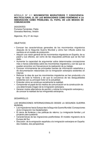 MÓDULO Nº 2.1 MOVIMIENTOS MIGRATORIOS Y CONVIVENCIA
MULTICULTURAL (I). DE LAS MIGRACIONES COMO FENÓMENO A LA
INMIGRACIÓN COMO PROBLEMA. EL PAPEL DE LOS MEDIOS DE
COMUNICACIÓN

DOCENTES:
Pumares Fernández, Pablo
Granados Martínez, Antolín

Algeciras, 30 y 31 de mayo


OBJETIVOS:

• Conocer las características generales de los movimientos migratorios
  después de la Segunda Guerra Mundial y cómo han influido sobre los
  cambios en el modelo de producción.
• Adquirir una visión general de los movimientos migratorios en España, de su
  papel y sus efectos, así como de las respuestas políticas que se les han
  dado.
• Aumentar la capacidad de argumentar sobre determinadas concepciones
  más o menos extendidas sobre los movimientos migratorios y con las que se
  pueden encontrar con frecuencia en la realización de su trabajo.
• Conocer mínimamente las principales fuentes de información estadística y
  de documentación relacionada con la inmigración extranjera existentes en
  Internet.
• Reforzar la idea de que los movimientos migratorios se han producido a lo
  largo de toda la historia y de que la conciencia de las desigualdades
  existentes son su principal motor en la actualidad.
• Entender cómo se construye socialmente la realidad.
• Comprender el papel de los medios de comunicación en la construcción de
  una determinada imagen de la inmigración extranjera.
• Generar modos alternativos de percibir y noticiar la inmigración extranjera y
  de conocer la realidad de los inmigrantes extranjeros.


DESARROLLO:

LAS MIGRACIONES INTERNACIONALES DESDE LA SEGUNDA GUERRA
MUNDIAL
• Las migraciones hacia Europa tras la Segunda Guerra Mundial. Concepciones
  de la inmigración: los Gastarbeiters
• El cierre de fronteras y las políticas de retorno. La inmigración familiar y el
  proyecto para quedarse.
• Características de las migraciones postfordistas: El modelo migratorio de la
  Europa del Sur
• Discusión: de la emigración española a la inmigración extranjera en España:
  dos modelos, dos perspectivas



                                       5
 