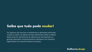 Guilherme.design
Saiba que tudo pode mudar!
Os impactos são enormes e assistiremos a alterações profundas
a todos os níveis. Os líderes de hoje, diﬁcilmente serão os líderes
desta nova Era. Assistiremos ao desmoronar de empresas e a
grandes alterações comportamentais individuais com impactos
signiﬁcativos no consumo de bens e serviços.
 