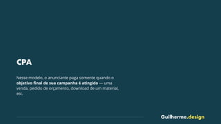 Guilherme.design
CPA
Nesse modelo, o anunciante paga somente quando o
objetivo ﬁnal de sua campanha é atingido — uma
venda, pedido de orçamento, download de um material,
etc.
 