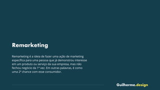 Guilherme.design
Remarketing
Remarketing é a ideia de fazer uma ação de marketing
especíﬁca para uma pessoa que já demonstrou interesse
em um produto ou serviço da sua empresa, mas não
fechou negócio da 1ª vez. Em outras palavras, é como
uma 2ª chance com esse consumidor.
 