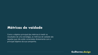 Guilherme.design
Métricas de vaidade
Como o objetivo principal das métricas é medir os
resultados de uma estratégia, as métricas de vaidade são
aquelas que não estão conectadas diretamente com o
principal objetivo da sua campanha.
 