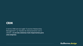 Guilherme.design
CRM
O termo CRM vem do inglês “Customer Relationship
Management”, ou “Gestão de relacionamento com o
cliente”, e é um dos sistemas mais importantes para
uma empresa.
 