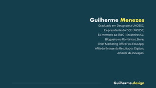 Guilherme.design
Guilherme Menezes
Graduado em Design pela UNOESC;
Ex-presidente do DCE UNOESC;
Ex-membro da EReC - Escoteiros SC;
Blogueiro na Romântico.Store;
Chief Marketing Oﬃcer na EducApp;
Aﬁliado Bronze da Resultados Digitais;
Amante da inovação.
 