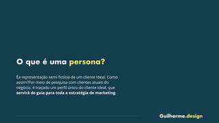 Guilherme.design
O que é uma persona?
Éa representação semi ﬁctícia de um cliente ideal. Como
assim?Por meio de pesquisa com clientes atuais do
negócio, é traçado um perﬁl único do cliente ideal, que
servirá de guia para toda a estratégia de marketing.
 