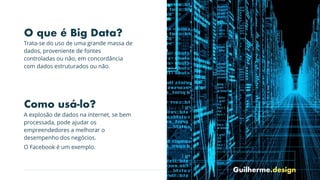 Guilherme.design
Arte Rupestre
O que é Big Data?
Trata-se do uso de uma grande massa de
dados, proveniente de fontes
controladas ou não, em concordância
com dados estruturados ou não.
Como usá-lo?
A explosão de dados na internet, se bem
processada, pode ajudar os
empreendedores a melhorar o
desempenho dos negócios.
O Facebook é um exemplo.
 