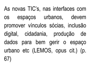 As novas TIC’s, nas interfaces com
os espaços urbanos, devem
promover vínculos sócias, inclusão
digital, cidadania, produção de
dados para bem gerir o espaço
urbano etc (LEMOS, opus cit.) (p.
67)
 