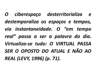 O ciberespaço desterritorializa e
destemporaliza os espaços e tempos,
via instantaneidade. O “em tempo
real” passa a ser a palavra do dia.
Virtualiza-se tudo: O VIRTUAL PASSA
SER O OPOSTO DO ATUAL E NÃO AO
REAL (LEVY, 1996) (p. 71).
 