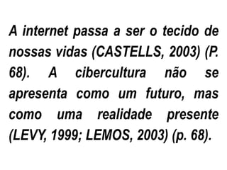 A internet passa a ser o tecido de
nossas vidas (CASTELLS, 2003) (P.
68). A cibercultura não se
apresenta como um futuro, mas
como uma realidade presente
(LEVY, 1999; LEMOS, 2003) (p. 68).
 