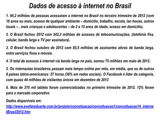 Dados de acesso à internet no Brasil
1. 94,2 milhões de pessoas acessaram a internet no Brasil no terceiro trimestre de 2012 (com
16 anos ou mais, acesso de qualquer ambiente – domicílio, trabalho, escola, lan house, outros
locais – , mais crianças e adolescentes – de 2 a 15 anos de idade, acesso em domicílio).
2. O Brasil fechou 2012 com 342,3 milhões de acessos de telecomunicações, (telefonia fixa,
celular, banda larga e TV por assinatura).
3. O Brasil fechou outubro de 2012 com 85,5 milhões de assinantes ativos de banda larga,
entre serviços fixos e móveis.
4. O total de acessos à internet via banda larga no país, somou 75 milhões em maio de 2012.
5. Os internautas brasileiros passam mais tempo online por mês, em média, que os de outros
8 países latino-americanos: 27 horas (36% em redes sociais). O Facebook é líder da categoria,
com quase 44 milhões de visitantes únicos em dezembro de 2012
6. Mais de 370 mil tablets foram comercializadas no primeiro trimestre de 2012. 12% foram
para o mercado corporativo
Dados disponíveis em:
http://www.avellareduarte.com.br/projeto/conceituacao/conceituacao1/conceituacao14_interne
tBrasil2012.htm
 