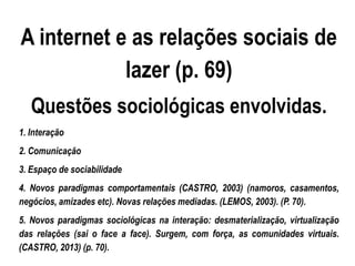 A internet e as relações sociais de
lazer (p. 69)
Questões sociológicas envolvidas.
1. Interação
2. Comunicação
3. Espaço de sociabilidade
4. Novos paradigmas comportamentais (CASTRO, 2003) (namoros, casamentos,
negócios, amizades etc). Novas relações mediadas. (LEMOS, 2003). (P. 70).
5. Novos paradigmas sociológicas na interação: desmaterialização, virtualização
das relações (sai o face a face). Surgem, com força, as comunidades virtuais.
(CASTRO, 2013) (p. 70).
 
