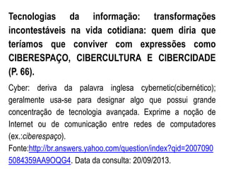 Tecnologias da informação: transformações
incontestáveis na vida cotidiana: quem diria que
teríamos que conviver com expressões como
CIBERESPAÇO, CIBERCULTURA E CIBERCIDADE
(P. 66).
Cyber: deriva da palavra inglesa cybernetic(cibernético);
geralmente usa-se para designar algo que possui grande
concentração de tecnologia avançada. Exprime a noção de
Internet ou de comunicação entre redes de computadores
(ex.:ciberespaço).
Fonte:http://br.answers.yahoo.com/question/index?qid=2007090
5084359AA9OQG4. Data da consulta: 20/09/2013.
 
