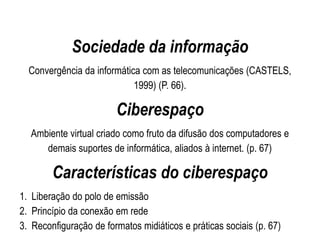 Sociedade da informação
Convergência da informática com as telecomunicações (CASTELS,
1999) (P. 66).
Ciberespaço
Ambiente virtual criado como fruto da difusão dos computadores e
demais suportes de informática, aliados à internet. (p. 67)
Características do ciberespaço
1. Liberação do polo de emissão
2. Princípio da conexão em rede
3. Reconfiguração de formatos midiáticos e práticas sociais (p. 67)
 