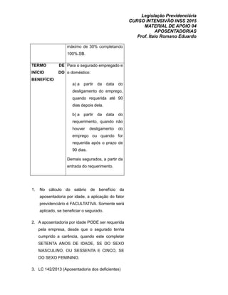 Legislação Previdenciária
CURSO INTENSIVÃO INSS 2015
MATERIAL DE APOIO 04
APOSENTADORIAS
Prof. Ítalo Romano Eduardo
máximo de 30% completando
100%.SB.
TERMO DE
INÍCIO DO
BENEFÍCIO
Para o segurado empregado e
o doméstico:
a) a partir da data do
desligamento do emprego,
quando requerida até 90
dias depois dela.
b) a partir da data do
requerimento, quando não
houver desligamento do
emprego ou quando for
requerida após o prazo de
90 dias.
Demais segurados, a partir da
entrada do requerimento.
1. No cálculo do salário de benefício da
aposentadoria por idade, a aplicação do fator
previdenciário é FACULTATIVA. Somente será
aplicado, se beneficiar o segurado.
2. A aposentadoria por idade PODE ser requerida
pela empresa, desde que o segurado tenha
cumprido a carência, quando este completar
SETENTA ANOS DE IDADE, SE DO SEXO
MASCULINO, OU SESSENTA E CINCO, SE
DO SEXO FEMININO.
3. LC 142/2013 (Aposentadoria dos deficientes)
 