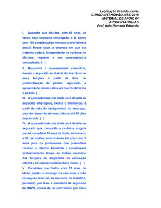 Legislação Previdenciária
CURSO INTENSIVÃO INSS 2015
MATERIAL DE APOIO 04
APOSENTADORIAS
Prof. Ítalo Romano Eduardo
I. Suponha que Mariana, com 65 anos de
idade, seja segurada empregada, e já conte
com 190 contribuições mensais à previdência
social. Nesse caso, a empresa em que ela
trabalha poderá, independente da vontade de
Mariana, requerer a sua aposentadoria
compulsória. ( )
II. Requerida a aposentadoria voluntária,
deverá o segurado se afastar do exercício de
suas funções a partir da data de
protocolização do pedido, vigorando a
aposentação desde a data em que for deferido
o pedido. ( )
III. A aposentadoria por idade será devida ao
segurado empregado, exceto o doméstico, a
partir da data do desligamento do emprego,
quando requerida até essa data ou até 90 dias
depois dela. ( )
IV. A aposentadoria por idade será devida ao
segurado que, cumprida a carência exigida
por lei, completar 65 anos de idade, se homem,
e 60, se mulher, reduzindo-se tal prazo em 5
anos para os professores que pretendam
receber o referido benefício e comprovem
exclusivamente tempo de efetivo exercício
das funções de magistério na educação
infantil e no ensino fundamental e médio. ( )
V. Considere que Pedro, com 62 anos de
idade, perdeu o emprego há seis anos e não
conseguiu retornar ao mercado de trabalho,
perdendo, por isso, a qualidade de segurado
do RGPS, apesar de ter contribuído por mais
 