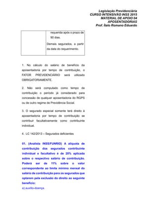 Legislação Previdenciária
CURSO INTENSIVÃO INSS 2015
MATERIAL DE APOIO 04
APOSENTADORIAS
Prof. Ítalo Romano Eduardo
requerida após o prazo de
90 dias.
Demais segurados, a partir
da data do requerimento.
1. No cálculo do salário de benefício da
aposentadoria por tempo de contribuição, o
FATOR PREVIDENCIÁRIO será utilizado
OBRIGATORIAMENTE.
2. Não será computado como tempo de
contribuição o período já considerado para
concessão de qualquer aposentadoria do RGPS
ou de outro regime de Previdência Social.
3. O segurado especial somente terá direito à
aposentadoria por tempo de contribuição se
contribuir facultativamente como contribuinte
individual.
4. LC 142/2013 – Segurados deficientes
01. (Analista INSS/FUNRIO) A alíquota de
contribuição dos segurados contribuinte
individual e facultativo é de 20% aplicada
sobre o respectivo salário de contribuição.
Poderá ser de 11% sobre o valor
correspondente ao limite mínimo mensal do
salário de contribuição para os segurados que
optarem pela exclusão do direito ao seguinte
benefício:
a) auxílio-doença.
 