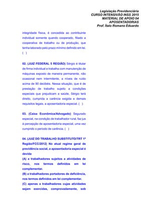 Legislação Previdenciária
CURSO INTENSIVÃO INSS 2015
MATERIAL DE APOIO 04
APOSENTADORIAS
Prof. Ítalo Romano Eduardo
integridade física, é concedida ao contribuinte
individual somente quando cooperado, filiado a
cooperativa de trabalho ou de produção, que
tenha laborado pelo prazo mínimo definido em lei.
( )
02. (JUIZ FEDERAL 5 REGIÃO) Sérgio é titular
de firma individual e trabalha com manutenção de
máquinas exposto de maneira permanente, não
ocasional nem intermitente, a níveis de ruído
acima de 90 decibéis. Nessa situação, que é de
prestação de trabalho sujeito a condições
especiais que prejudicam a saúde, Sérgio terá
direito, cumprida a carência exigida e demais
requisitos legais, a aposentadoria especial. ( )
03. (Caixa Econômica/Advogado) Segurado
especial, na condição de trabalhador rural, faz jus
à percepção de aposentadoria especial, uma vez
cumprido o período de carência. ( )
04. (JUIZ DO TRABALHO SUBSTITUTO/TRT 1ª
Região/FCC/2012) No atual regime geral de
previdência social, a aposentadoria especial é
devida
(A) a trabalhadores sujeitos a atividades de
risco, nos termos definidos em lei
complementar.
(B) a trabalhadores portadores de deficiência,
nos termos definidos em lei complementar.
(C) apenas a trabalhadores cujas atividades
sejam exercidas, comprovadamente, sob
 