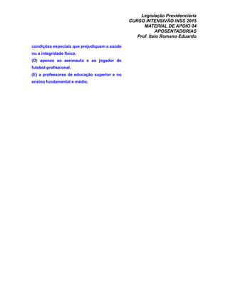 Legislação Previdenciária
CURSO INTENSIVÃO INSS 2015
MATERIAL DE APOIO 04
APOSENTADORIAS
Prof. Ítalo Romano Eduardo
condições especiais que prejudiquem a saúde
ou a integridade física.
(D) apenas ao aeronauta e ao jogador de
futebol profissional.
(E) a professores de educação superior e no
ensino fundamental e médio.
 