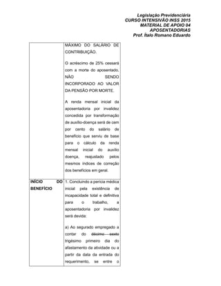 Legislação Previdenciária
CURSO INTENSIVÃO INSS 2015
MATERIAL DE APOIO 04
APOSENTADORIAS
Prof. Ítalo Romano Eduardo
MÁXIMO DO SALÁRIO DE
CONTRIBUIÇÃO.
O acréscimo de 25% cessará
com a morte do aposentado,
NÃO SENDO
INCORPORADO AO VALOR
DA PENSÃO POR MORTE.
A renda mensal inicial da
aposentadoria por invalidez
concedida por transformação
de auxílio-doença será de cem
por cento do salário de
benefício que serviu de base
para o cálculo da renda
mensal inicial do auxílio
doença, reajustado pelos
mesmos índices de correção
dos benefícios em geral.
INÍCIO DO
BENEFÍCIO
1. Concluindo a perícia médica
inicial pela existência de
incapacidade total e definitiva
para o trabalho, a
aposentadoria por invalidez
será devida:
a) Ao segurado empregado a
contar do décimo sexto
trigésimo primeiro dia do
afastamento da atividade ou a
partir da data da entrada do
requerimento, se entre o
 