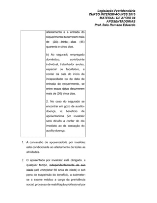 Legislação Previdenciária
CURSO INTENSIVÃO INSS 2015
MATERIAL DE APOIO 04
APOSENTADORIAS
Prof. Ítalo Romano Eduardo
afastamento e a entrada do
requerimento decorrerem mais
de (30) trinta dias (45)
quarenta e cinco dias.
b) Ao segurado empregado
doméstico, contribuinte
individual, trabalhador avulso,
especial ou facultativo, a
contar da data do início da
incapacidade ou da data da
entrada do requerimento, se
entre essas datas decorrerem
mais de (30) trinta dias.
2. No caso do segurado se
encontrar em gozo de auxílio-
doença, o benefício de
aposentadoria por invalidez
será devido a contar do dia
imediato ao da cessação do
auxílio-doença.
1. A concessão de aposentadoria por invalidez
está condicionada ao afastamento de todas as
atividades.
2. O aposentado por invalidez está obrigado, a
qualquer tempo, independentemente de sua
idade (até completar 60 anos de idade) e sob
pena de suspensão do benefício, a submeter-
se a exame médico a cargo da previdência
social, processo de reabilitação profissional por
 