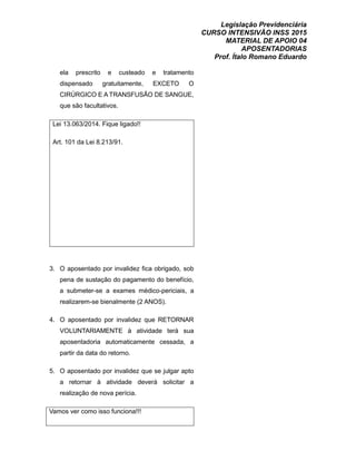 Legislação Previdenciária
CURSO INTENSIVÃO INSS 2015
MATERIAL DE APOIO 04
APOSENTADORIAS
Prof. Ítalo Romano Eduardo
ela prescrito e custeado e tratamento
dispensado gratuitamente, EXCETO O
CIRÚRGICO E A TRANSFUSÃO DE SANGUE,
que são facultativos.
Lei 13.063/2014. Fique ligado!!
Art. 101 da Lei 8.213/91.
3. O aposentado por invalidez fica obrigado, sob
pena de sustação do pagamento do benefício,
a submeter-se a exames médico-periciais, a
realizarem-se bienalmente (2 ANOS).
4. O aposentado por invalidez que RETORNAR
VOLUNTARIAMENTE à atividade terá sua
aposentadoria automaticamente cessada, a
partir da data do retorno.
5. O aposentado por invalidez que se julgar apto
a retornar à atividade deverá solicitar a
realização de nova perícia.
Vamos ver como isso funciona!!!
 