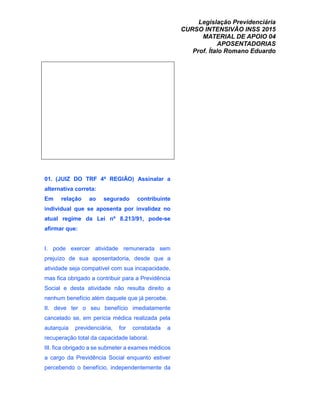 Legislação Previdenciária
CURSO INTENSIVÃO INSS 2015
MATERIAL DE APOIO 04
APOSENTADORIAS
Prof. Ítalo Romano Eduardo
01. (JUIZ DO TRF 4ª REGIÃO) Assinalar a
alternativa correta:
Em relação ao segurado contribuinte
individual que se aposenta por invalidez no
atual regime da Lei nº 8.213/91, pode-se
afirmar que:
I. pode exercer atividade remunerada sem
prejuízo de sua aposentadoria, desde que a
atividade seja compatível com sua incapacidade,
mas fica obrigado a contribuir para a Previdência
Social e desta atividade não resulta direito a
nenhum benefício além daquele que já percebe.
II. deve ter o seu benefício imediatamente
cancelado se, em perícia médica realizada pela
autarquia previdenciária, for constatada a
recuperação total da capacidade laboral.
III. fica obrigado a se submeter a exames médicos
a cargo da Previdência Social enquanto estiver
percebendo o benefício, independentemente da
 