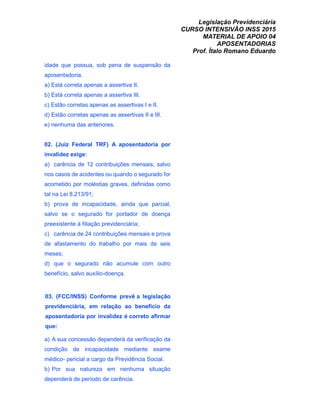 Legislação Previdenciária
CURSO INTENSIVÃO INSS 2015
MATERIAL DE APOIO 04
APOSENTADORIAS
Prof. Ítalo Romano Eduardo
idade que possua, sob pena de suspensão da
aposentadoria.
a) Está correta apenas a assertiva II.
b) Está correta apenas a assertiva III.
c) Estão corretas apenas as assertivas I e II.
d) Estão corretas apenas as assertivas II e III.
e) nenhuma das anteriores.
02. (Juiz Federal TRF) A aposentadoria por
invalidez exige:
a) carência de 12 contribuições mensais, salvo
nos casos de acidentes ou quando o segurado for
acometido por moléstias graves, definidas como
tal na Lei 8.213/91;
b) prova de incapacidade, ainda que parcial,
salvo se o segurado for portador de doença
preexistente à filiação previdenciária;
c) carência de 24 contribuições mensais e prova
de afastamento do trabalho por mais de seis
meses;
d) que o segurado não acumule com outro
benefício, salvo auxílio-doença.
03. (FCC/INSS) Conforme prevê a legislação
previdenciária, em relação ao benefício da
aposentadoria por invalidez é correto afirmar
que:
a) A sua concessão dependerá da verificação da
condição de incapacidade mediante exame
médico- pericial a cargo da Previdência Social.
b) Por sua natureza em nenhuma situação
dependerá de período de carência.
 