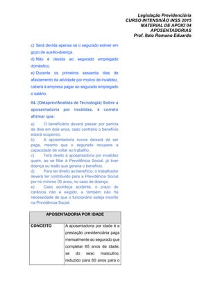 Legislação Previdenciária
CURSO INTENSIVÃO INSS 2015
MATERIAL DE APOIO 04
APOSENTADORIAS
Prof. Ítalo Romano Eduardo
c) Será devida apenas se o segurado estiver em
gozo de auxílio-doença.
d) Não é devida ao segurado empregado
doméstico.
e) Durante os primeiros sessenta dias de
afastamento da atividade por motivo de invalidez,
caberá à empresa pagar ao segurado empregado
o salário.
04. (Dataprev/Analista de Tecnologia) Sobre a
aposentadoria por invalidez, é correto
afirmar que:
a) O beneficiário deverá passar por perícia
de dois em dois anos, caso contrário o benefício
estará suspenso.
b) A aposentadoria nunca deixará de ser
paga, mesmo que o segurado recupere a
capacidade de voltar ao trabalho.
c) Terá direito à aposentadoria por invalidez
quem, ao se filiar à Previdência Social, já tiver
doença ou lesão que geraria o benefício.
d) Para ter direito ao benefício, o trabalhador
deverá ter contribuído para a Previdência Social
por no mínimo 05 anos, no caso de doença.
e) Caso aconteça acidente, o prazo de
carência não é exigido, e também não há
necessidade de que o funcionário esteja inscrito
na Previdência Social.
APOSENTADORIA POR IDADE
CONCEITO A aposentadoria por idade é a
prestação previdenciária paga
mensalmente ao segurado que
completar 65 anos de idade,
se do sexo masculino,
reduzido para 60 anos para o
 