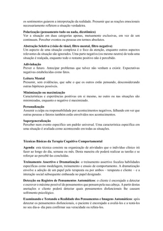 os sentimentos guiarem a interpretação da realidade. Presumir que as reações emocionais
necessariamente refletem a situação verdadeira.
Polarização (pensamento tudo ou nada, dicotômico)
Ver a situação em duas categorias apenas, mutuamente exclusivas, em vez de um
continuum. Perceber eventos ou pessoas em termos absolutos.
Abstração Seletiva (visão de túnel, filtro mental, filtro negativo)
Um aspecto de uma situação complexa é o foco da atenção, enquanto outros aspectos
relevantes da situação são ignorados. Uma parte negativa (ou mesmo neutra) de toda uma
situação é realçada, enquanto todo o restante positivo não é percebido.
Adivinhação
Prever o futuro. Antecipar problemas que talvez não venham a existir. Expectativas
negativas estabelecidas como fatos.
Leitura Mental
Presumir, sem evidências, que sabe o que os outros estão pensando, desconsiderando
outras hipóteses possíveis.
Minimização ou maximização
Características e experiências positivas em si mesmo, no outro ou nas situações são
minimizadas, enquanto o negativo é maximizado.
Personalização
Assumir a culpa ou responsabilidade por acontecimentos negativos, falhando em ver que
outras pessoas e fatores também estão envolvidos nos acontecimentos.
Supergeneralização
Perceber num evento específico um padrão universal. Uma característica específica em
uma situação é avaliada como acontecendo em todas as situações.
Técnicas Básicas da Terapia Cognitivo Comportamental
Agenda: esta técnica consiste na organização de atividades que o indivíduo clínico irá
fazer ao longo do dia, semana ou mês. Desta maneira ele poderá realizar as tarefas e se
reforçar ao percebê-las concluídas.
Treinamento Assertivo e Dramatização: o treinamento assertivo focaliza habilidades
específicas como modelagem, treinamento e ensaio de comportamento. A dramatização
envolve a adoção de um papel pelo terapeuta ou por ambos – terapeuta e cliente – e a
interação social subsequente embasada no papel designado.
Detecção ou Registro de Pensamentos Automáticos: o cliente é encorajado a detectar
e escrever o máximo possível de pensamentos que pensam pela sua cabeça. A partir destas
anotações o cliente poderá detectar quais pensamentos disfuncionais lhe causam
sofrimento psicológico.
Examinando e Testando a Realidade dos Pensamentos e Imagens Automáticos: após
detectar os pensamentos disfuncionais, o paciente é encorajado a avaliá-los e a testá-los
no seu dia-a- dia para confirmar sua veracidade ou refuta-los.
 