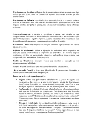 Questionamento Socrático: utilização de várias perguntas relativas a uma crença alvo
onde o paciente possa entrar em contato com algumas informações pessoais que não
acessava antes.
Questionamento Reflexivo: esta técnica tem como objetivo fazer perguntas também
relativas a uma crença alvo, mas não está necessariamente preocupada em obter uma
resposta imediata por parte do cliente, mas sim suscitar uma reflexão neste sobre seu
problema.
Auto-Monitoramento: o paciente é incentivado a prestar mais atenção ao seu
comportamento, em direção ao desenvolvimento do autocontrole, a partir da observação
de aspectos específicos e registros objetivos. Assim a consciência ativa das condutas-alvo
é mantida, devendo aumentar a capacidade auto-reguladora do sujeito.
Cadernos de Observação: registro das situações cotidianas significativas e das tarefas
de casa propostas.
Registro de Sentimentos: enfoca a aquisição de habilidades mais adaptativas na
interação social, modulando-se a expressão da afetividade. O paciente registra
sentimentos vividos em determinadas situações, analisando-se posteriormente sua
competência para responder de forma adaptativa.
Cartão de Orientações: lembretes visuais que orientam a aquisição de um
comportamento ou habilidade.
Tarefas de Casa: São tarefas feitas no decorrer da semana, fora da clínica.
Reestruturação Cognitiva: detecção e identificação de pensamentos distorcidos e
contestação da veracidade destas interpretações
Fazem parte da reestruturação cognitiva
 Registro diário dos pensamentos disfuncionais: A partir do registro dos
pensamentos, das emoções e dos comportamentos diante de determinadas
situações (que são temidas, por exemplo), o indivíduo aprende a identificar as suas
distorções cognitivas e a substituí-las por um modo de pensar mais racional.
 Confirmação da realidade: O cliente é solicitado a buscar informações nos fatos
reais, em vez de basear-se em preconceitos. Este deverá fazer uma descrição
precisa da situação, levantando questões, tais como: “Que evidências eu tenho
para pensar assim?” “Existe uma forma alternativa para interpretar a situação?”
“Estou esquecendo fatos relevantes ou centrando-me excessivamente em fatos
irrelevantes?”
 Técnica de reatribuição: Em vez de atribuir todos os fracassos a uma causa, o
indivíduo é encorajado a explorar outras causas possíveis, por meio de questões,
tais como: “O que pensaria outra pessoa sobre a situação?” “Estou superestimando
meu grau de responsabilidade na experiência?” “Estou superestimando o meu
grau de controle sobre a maneira como funcionam as coisas?”
 