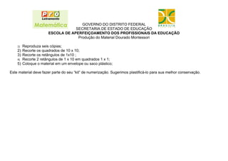 GOVERNO DO DISTRITO FEDERAL
                                  SECRETARIA DE ESTADO DE EDUCAÇÃO
                      ESCOLA DE APERFEIÇOAMENTO DOS PROFISSIONAIS DA EDUCAÇÃO
                                   Produção do Material Dourado Montessori

    1) Reproduza seis cópias;
    2) Recorte os quadrados de 10 x 10;
    3) Recorte os retângulos de 1x10 ;
    4) Recorte 2 retângulos de 1 x 10 em quadrados 1 x 1;
    5) Coloque o material em um envelope ou saco plástico;

Este material deve fazer parte do seu “kit” de numerização. Sugerimos plastificá-lo para sua melhor conservação.
 