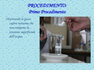 PROCEDIMENTO:
Primo Procedimento
Osservando le gocce
cadere notiamo che
non rompono la
tensione superficiale
dell’acqua.
 