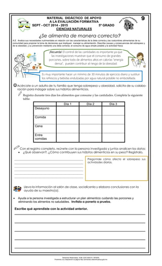 Derechos Reservados. GOB. EDO.SEECH. MTRZN. 
Ponemos a su disposición la página http://primarias.cetechihuahua.gob.mx 
¿Se alimenta de manera correcta? 
A.E. Analiza sus necesidades nutrimentales en relación con las características de la dieta correcta y las costumbres alimentarias de su 
comunidad para propiciar la toma de decisiones que impliquen manejar su alimentación. Describe causas y consecuencias del sobrepeso y 
de la obesidad, y su prevención mediante una dieta correcta, el consumo de agua simple potable y la actividad física. 
Acércate a un adulto de tu familia que tenga sobrepeso u obesidad, solicita de su colabo-ración 
para indagar sobre sus hábitos alimenticios. 
Registra durante tres días los alimentos que consume y las cantidades. Completa la siguiente 
tabla: 
Día 1 Día 2 Día 3 
Desayuno 
Comida 
Cena 
Entre 
comidas 
Con el registro completo, reúnete con la persona investigada y juntos analicen los datos: 
 ¿Qué observan?, ¿Cómo contribuyen sus hábitos alimenticios en su peso? Regístralo. 
 Ayuda a la persona investigada a estructurar un plan alimenticio cuidando las porciones y 
eliminando los alimentos no saludables. Invítala a ponerlo a prueba. 
MATERIAL DIDÁCTICO DE APOYO 
A LA EVALUACIÓN FORMATIVA 
SEPT - OCT 2014 - 2015 5º GRADO 
CIENCIAS NATURALES 
____________________________________________________ 
____________________________________________________ 
____________________________________________________ 
____________________________________________________ 
____________________________________________________ 
____________________________________________________ 
____________________________________________________ 
____________________________________________________ 
____________________________________________________ 
____________________ 
Pregúntale cómo afecta el sobrepeso sus 
actividades diarias. 
Lleva la información al salón de clase, socialícenla y elabora conclusiones con la 
ayuda de su maestro(a). 
9 
Es muy importante hacer un mínimo de 30 minutos de ejercicio diario y sustituir 
los refrescos y bebidas endulzadas por agua natural potable no embotellada. 
¡Recuerda! El control de las cantidades es importante ya que 
las investigaciones muestran que el consumo de grandes 
porciones, sobre todo de alimentos altos en calorías "energía 
densa”, pueden contribuir al riesgo de la obesidad. 
Escribe qué aprendiste con la actividad anterior. 
__________________________________________________________________________ 
__________________________________________________________________________ 
__________________________________________________________________________ 
__________________________________________________________________________ 
__________________________________________________________________________ 
 