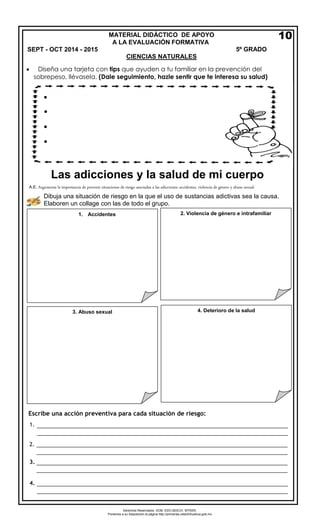 Derechos Reservados. GOB. EDO.SEECH. MTRZN. 
Ponemos a su disposición la página http://primarias.cetechihuahua.gob.mx 
 
Diseña una tarjeta con tips que ayuden a tu familiar en la prevención delsobrepeso, llévasela. (Dale seguimiento, hazle sentir que te interesa su salud) 
A.E. Argumenta la importancia de prevenir situaciones de riesgo asociadas a las adicciones: accidentes, violencia de género y abuso sexual. 
Dibuja una situación de riesgo en la que el uso de sustancias adictivas sea la causa. Elaboren un collage con las de todo el grupo. 
MATERIAL DIDÁCTICO DE APOYO 
A LA EVALUACIÓN FORMATIVASEPT - OCT 2014 - 2015 5º GRADO 
CIENCIAS NATURALES 
1.Accidentes 
2.Violencia de género e intrafamiliar 
3.Abuso sexual 
Escribe una acción preventiva para cada situación de riesgo: 
1. 
2. 
3. 
4. 
10 
4.Deterioro de la salud 
Las adicciones y la salud de mi cuerpo 
 
 
 
 
________________________________________________________________________________ 
________________________________________________________________________________ 
________________________________________________________________________________ 
________________________________________________________________________________ 
________________________________________________________________________________ 
________________________________________________________________________________ 
________________________________________________________________________________ 
________________________________________________________________________________ 
 