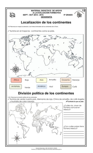 Derechos Reservados. GOB. EDO.SEECH. MTRZN. 
Ponemos a su disposición la página http://primarias.cetechihuahua.gob.mx 
 Ilumina en el mapa los continentes como se pide. 
• A.E. Reconoce la división política de los continentes. 
 Ilumina de verde nuestro país, Alemania de rojo, China de amarillo, de café Argelia 
y Australia de color naranja. Contesta lo que se pide. 
MATERIAL DIDÁCTICO DE APOYO 
A LA EVALUACIÓN FORMATIVA 
SEPT - OCT 2014 - 2015 5º GRADO 
GEOGRAFÍA 
África Rojo 
Antártida 
Verde 
Asia Amarillo Oceanía 
América Azul Europa Café 
Naranja 
¿Cuáles ríos sirven de 
frontera nantural en 
México? 
____________________ 
____________________ 
____________________ 
____________________. 
¿Con cuáles países tiene 
frontera México? 
____________________ 
____________________ 
____________________ 
____________________. 
13 
Localización de los continentes 
A.E Reconoce en mapas la extensión y los límites territoriales de los continentes de la Tierra. 
División política de los continentes 
 