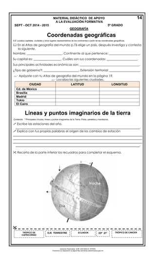 Derechos Reservados. GOB. EDO.SEECH. MTRZN. 
Ponemos a su disposición la página http://primarias.cetechihuahua.gob.mx 
A.E Localiza capitales, ciudades y otros lugares representativos de los continentes a partir de las coordenadas geográficas. 
 En el Atlas de geografía del mundo p.76 elige un país, después investiga y contesta 
lo siguiente. 
Nombre: _______________________. Continente al que pertenece: ____________________. 
Su capital es: __________________. Cuáles son sus coordenadas: ____________________. 
Sus principales actividades económicas son: _______________________________________. 
¿Tipo de gobierno?: _______________________. Extensión territorial: ____________________. 
 Apóyate con tu Atlas de geografía del mundo en la página 19. 
 Localiza las siguientes ciudades. CIUDAD LATITUD LONGITUD 
Cd. de México 
Brasilia 
Madrid 
Tokio 
El Cairo 
Contenido * Principales círculos, líneas y puntos imaginarios de la Tierra. Polos, paralelos y meridianos. 
 Escribe las estaciones del año. 
_________________________________________________________________________. 
 Explica con tus propias palabras el origen de los cambios de estación ____________________________________________________________________________ ____________________________________________________________________________ ____________________________________________________________________________ 
_________________________________________________________________________. 
 Recorta de la parte inferior los recuadros para completar el esquema. 
ECUADOR 
EJE TERRESTRE 
TRÓPICO DE CÁNCER 
TRÓPICO DE CAPRICORNIO 
23º 27’ 
 
MATERIAL DIDÁCTICO DE APOYO 
A LA EVALUACIÓN FORMATIVA SEPT - OCT 2014 - 2015 5º GRADO 
GEOGRAFÍA 
14 
Coordenadas geográficas 
Líneas y puntos imaginarios de la tierra 
 