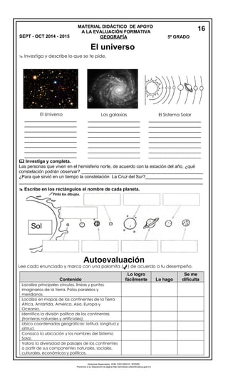 Derechos Reservados. GOB. EDO.SEECH. MTRZN. 
Ponemos a su disposición la página http://primarias.cetechihuahua.gob.mx 
 Investiga y describe lo que se te pide. 
 Investiga y completa. Las personas que viven en el hemisferio norte, de acuerdo con la estación del año, ¿qué constelación podrán observar? _________________________________________________ ¿Para qué sirvió en un tiempo la constelación La Cruz del Sur?_______________________ __________________________________________________________________________ 
 Escribe en los rectángulos el nombre de cada planeta. 
Lee cada enunciado y marca con una palomita ( ) de acuerdo a tu desempeño. 
16 
MATERIAL DIDÁCTICO DE APOYO 
A LA EVALUACIÓN FORMATIVA GEOGRAFÍA 5º GRADO 
El Universo_____________________ _____________________ _____________________ _____________________ _____________________ _____________________ _____________________ _____________________ 
Las galaxias 
_____________________ _____________________ _____________________ _____________________ _____________________ _____________________ _____________________ _____________________ 
El Sistema Solar 
_____________________ _____________________ _____________________ _____________________ _____________________ _____________________ _____________________ _____________________ 
Sol Contenido Lo logro fácilmente Lo hago Se me dificulta 
Localizo principales círculos, líneas y puntos imaginarios de la tierra. Polos paralelos y meridianos. 
Localizo en mapas de los continentes de la Tierra África, Antártida, América, Asia, Europa y Oceanía. 
Identifico la división política de los continentes 
(fronteras naturales y artificiales). 
Ubico coordenadas geográficas: latitud, longitud y altitud. 
Conozco la ubicación y los nombres del Sistema Solar. 
Valoro la diversidad de paisajes de los continentes a partir de sus componentes naturales, sociales, culturales, económicos y políticos. 
Pinta los dibujos. SEPT - OCT 2014 - 2015 
El universo 
Autoevaluación 
 