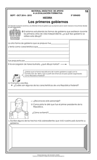 Derechos Reservados. GOB. EDO.SEECH. MTRZN. 
Ponemos a su disposición la página http://primarias.cetechihuahua.gob.mx 
A.E Describe la situación económica y las diferentes formas de gobierno que se proponían para la nación mexicana en las primeras décadas 
de vida independiente. 
 Si estamos estudiando las formas de gobierno que existieron durante 
los primeros años de vida independiente, ¿a qué tipo gobierno se 
refiere este dibujo? 
_____________________________________________________________________ 
La otra forma de gobierno que se propuso fue__________________. 
y tenía como característica que________________________________. 
________________________________________________________________. 
________________________________________________________________. 
________________________________________________________________. 
fue propuesta por_______________________________________________. 
Si te encargaran de tarea ilustrarla, ¿qué dibujo harías? 
 Consulta y escribe. 
 ¿Cuáles son algunas de las características de una República Federal? 
____________________________________________________________________________ 
____________________________________________________________________________ 
____________________________________________________________________________ 
¿Reconoces este personaje? 
 Como pista te diré que fue el primer presidente de la 
República. 
¿Cómo se llamó?________________________________________. 
 Escribe alguno de los hechos más sobresalientes que vivió nuestro país durante su 
gobierno. 
¿Sabías que la forma republicana de nuestro gobierno surgió con la 
Constitución de 1824 y que a partir de entonces el país quedó organizado 
como República Federal? 
MATERIAL DIDÁCTICO DE APOYO 18 
A LA EVALUACIÓN FORMATIVA 
SEPT - OCT 2014 - 2015 5º GRADO 
HISTORIA 
Los primeros gobiernos 
 