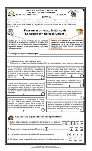Derechos Reservados. GOB. EDO.SEECH. MTRZN. 
Ponemos a su disposición la página http://primarias.cetechihuahua.gob.mx 
A. E. Identifica información complementaria en dostextos que relatan sucesos relacionados. Registra, en notas, los aspectos centrales de una exposición oral. Usa palabras y frases que indican sucesión y simultaneidad, así como relación antecedente-consecuente al redactar un texto histórico. 
Investiga qué significa cronológico: ____________________________________________ 
____________________________________________________________________________ 
Lee los siguientes fragmentos de texto. 
Ordénalos cronológicamente escribiendo el 1 a lo que sucedió primero y así sucesivamente. 
1.Cuáles fragmentos son antecedentes de la Guerra con Estados 
Unidos............................................................................................ 
2.Opción que es consecuencia del fragmento ......................................... 
3. 
Dos acontecimientos que sucedieron simultáneamente........................... 
4. 
MATERIAL DIDÁCTICO DE APOYO 
A LA EVALUACIÓN FORMATIVA SEPT - OCT 2014 - 2015 5º GRADO 
ESPAÑOL 
1 
¿Sabías que un relato histórico es una narración cronológica de hechos reales ocurridos en el pasado, que se estructura con una introducción o explicación general, seguida del desarrollo de los acontecimientos y que cierra con una conclusión? 
De hecho, en el desarrollo, al ir narrando se van conectando hechos antecedentes con sus consecuentes y a la vez, de ser posible, se relacionan con otros hechos acontecidos simultáneamente. 
Lee “La separación de Texas” y “La guerra con Estados Unidos” en tu libro de Historia(p.p. 31 – 35). 
En su avance hacia la capital, se libraron las batallas de Padierna, Churubusco, Molino del Rey y Chapultepec, acciones en las que fue derrotado el ejército mexicano. Finalmente el 14 de septiembre los invasores izaron su bandera en el Palacio Nacional hasta mediados del siguiente año. 
A 
Texas contaba con apenas unos cuantos habitantes, por lo que el gobierno mexicano permitió que se establecieran allí algunos colonos provenientes de Estados Unidos. 
F 
Los primeros enfrentamientos se produjeron en abril de 1846 en la frontera entre Texas y Tamaulipas. En mayo, Estados Unidos le declaró la guerra a México. Durante los siguientes meses los soldados estadunidenses invadieron nuestro país por dos direcciones. 
B 
Una vez que Texas se incorporó a Estados Unidos, este país buscó extender sus dominios hasta las costas del Pacífico. Para conseguirlo propuso a México la compra de Nuevo México y California, pero el gobierno se negó a vendérselos. Ante esto, el gobierno estadounidense planeó conseguirlo militarmente. 
C 
Tras la consumación de su independencia de España en 1821, México vivió diversas dificultades para organizar su gobierno; primero fue el imperio de Iturbide, después una república federal, sin embargo, la pugna entre federalistas y centralistas se prolongó. 
E 
E 
F 
G 
B 
D 
B 
D 
G 
F 
E 
C 
A 
Desde su independencia de Inglaterra, en 1776, Estados Unidos fue expandiendo su territorio, de tal manera que algunos estadunidenses ambicionaban adquirir territorios de nuestra nación, específicamente la provincia de Texas. 
G Marca con una la opción que completa el texto. 
En febrero de 1848 se firmaron los Tratados de Guadalupe - Hidalgo, mediante los cuales México aceptó la pérdida de Nuevo México y California. 
D Para armar un relato histórico de 
"La Guerra con Estados Unidos". 
C 
Escribe en orden tres eventos que hayan acontecido sucesivamente ...... 
 