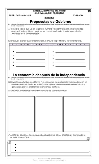 Derechos Reservados. GOB. EDO.SEECH. MTRZN. 
Ponemos a su disposición la página http://primarias.cetechihuahua.gob.mx 
A.E .Describe la situación económica y las diferentes formas de gobierno que se proponían para la nación mexicana en las primeras décadas 
de vida independiente. 
 Busca la vocal que va en lugar del número y encontrarás el nombre de dos 
propuestas de gobierno surgidas los primeros años de vida independiente. Anótalas 
en el primer renglón. 
 Después escribe sus características. Consulta la p. 23 de tu libro de Historia. 
A.E .Describe la situación económica y las diferentes formas de gobierno que se proponían para la nación mexicana en las primeras décadas 
de vida independiente. 
 Investiga en tu libro en el tema “La economía después de la Independencia” el 
nombre de las actividades económicas que se vieron seriamente afectadas y 
generaron graves problemas financieros y políticos. 
 Dibújalas, coloréalas y anota el nombre de cada actividad. 
Anota las acciones que emprendió el gobierno, al ver afectada y disminuida su 
actividad económica. F 2 D 2 R 1 L 3 S T 1 C 2 N T R 1 L 3 S T 1 
___________________________ 
___________________________ 
___________________________ 
___________________________ 
___________________________ 
___________________________ 
___________________________ 
___________________________ 
___________________________ 
____________________________ 
19 
MATERIAL DIDÁCTICO DE APOYO A LA EVALUACIÓN FORMATIVA SEPT - OCT 2014 - 2015 5º GRADO 
HISTORIA 
 
 
 
 
Propuestas de Gobierno 
La economía después de la Independencia 
 