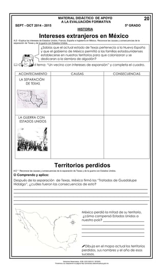 Derechos Reservados. GOB. EDO.SEECH. MTRZN. 
Ponemos a su disposición la página http://primarias.cetechihuahua.gob.mx 
A.E • Explica los intereses de Estados Unidos, Francia, España e Inglaterra en México. Reconoce las causas y consecuencias de la 
separación de Texas y de la guerra con Estados Unidos. 
 Consulta el tema: “Un vecino con intereses de expansión” y completa el cuadro. 
A.E * Reconoce las causas y consecuencias de la separación de Texas y de la guerra con Estados Unidos. 
 Comprendo y aplico: 
Después de la separación de Texas, México firmó los “Tratados de Guadalupe 
Hidalgo”, ¿cuáles fueron las consecuencias de esto? 
___________________________________________________________________________ 
___________________________________________________________________________ 
____________________________________________________________________________ 
____________________________________________________________________________ 
___________________________________________________________________________ 
¿Sabías que el actual estado de Texas pertenecía a la Nueva España 
y que el gobierno de México permitió a las familias estadounidenses 
establecerse en nuestros territorios para que colonizaran y se 
dedicaran a la siembra de algodón? 
ACONTECIMIENTO CAUSAS CONSECUENCIAS 
LA SEPARACIÓN 
DE TEXAS 
LA GUERRA CON 
ESTADOS UNIDOS 
México perdió la mitad de su territorio, 
¿cómo compensó Estados Unidos a 
nuestro país? _______________________ 
___________________________________ 
___________________________________ 
___________________________________ 
___________________________________ 
Dibuja en el mapa actual los territorios 
perdidos, sus nombres y el año de esos 
sucesos. 
MATERIAL DIDÁCTICO DE APOYO 20 
A LA EVALUACIÓN FORMATIVA 
SEPT - OCT 2014 - 2015 5º GRADO 
HISTORIA 
Intereses extranjeros en México 
Territorios perdidos 
 