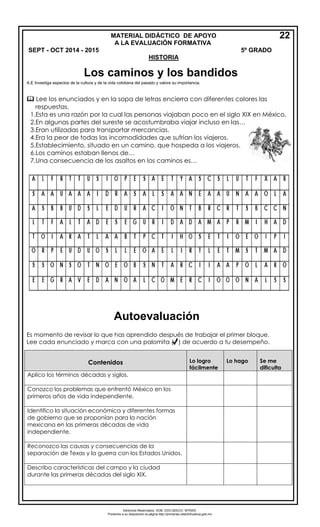 Derechos Reservados. GOB. EDO.SEECH. MTRZN. 
Ponemos a su disposición la página http://primarias.cetechihuahua.gob.mx 
A.E Investiga aspectos de la cultura y de la vida cotidiana del pasado y valora su importancia. 
 Lee los enunciados y en la sopa de letras encierra con diferentes colores las 
respuestas. 
1.Esta es una razón por la cual las personas viajaban poco en el siglo XIX en México. 
2.En algunas partes del sureste se acostumbraba viajar incluso en las… 
3.Eran utilizadas para transportar mercancias. 
4.Era la peor de todas las incomodidades que sufrían los viajeros. 
5.Establecimiento, situado en un camino, que hospeda a los viajeros. 
6.Los caminos estaban llenos de… 
7.Una consecuencia de los asaltos en los caminos es… 
Es momento de revisar lo que has aprendido después de trabajar el primer bloque. Lee cada enunciado y marca con una palomita ( ) de acuerdo a tu desempeño. 
MATERIAL DIDÁCTICO DE APOYO A LA EVALUA CIÓN FORMATIVA SEPT - OCT 2014 - 2015 5º GRADO 
HISTORIA 
22Contenidos Lo logro fácilmente Lo hago Se me dificulta 
Aplico los términos décadas y siglos. 
Conozco los problemas que enfrentó México en los primeros años de vida independiente. 
Identifico la situación económica y diferentes formas de gobierno que se proponían para la nación mexicana en las primeras décadas de vida independiente. 
Reconozco las causas y consecuencias de la separación de Texas y la guerra con los Estados Unidos. 
Describo características del campo y la ciudad durante las primeras décadas del siglo XIX. Los caminos y los bandidos 
Autoevaluación 
 