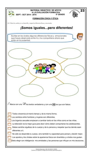 Derechos Reservados. GOB. EDO.SEECH. MTRZN. 
Ponemos a su disposición la página http://primarias.cetechihuahua.gob.mx 
A.E. Valora los cambios en su desarrollo y respeta las diferencias físicas y emocionales. 
Marca con una los textos verdaderos y con una los que son falsos. 
Todos crecemos al mismo tiempo y de la misma forma. 
Los cambios entre hombres y mujeres son diferentes. 
Los órganos sexuales empiezan a cambiar tanto en los niños como en las niñas. 
La televisión es la mejor guía para decir cómo deben comportarse los adolescentes. 
Debes sentirte orgulloso de tu cuerpo y de tu persona y respetar que los demás sean 
diferentes a ti. 
No sólo se desarrolla tu cuerpo, sino también tu capacidad para pensar y decidir mejor. 
Los apodos y los chistes sobre la apariencia física son divertidos y a todos nos gustan. 
Debo elegir con inteligencia mis amistades y las personas que influyen en mis decisiones. 
MATERIAL DIDÁCTICO DE APOYO 
A LA EVALUACIÓN FORMATIVA 
SEPT - OCT 2014 - 2015 5º GRADO 
FORMACIÓN CÍVICA Y ÉTICA 
23 
Escribe en los óvalos algunas diferencias físicas y emocionales 
que hayas observado entre tú y tus compañeros ahora que 
están en la pubertad. 
¡Somos iguales...pero diferentes! 
 