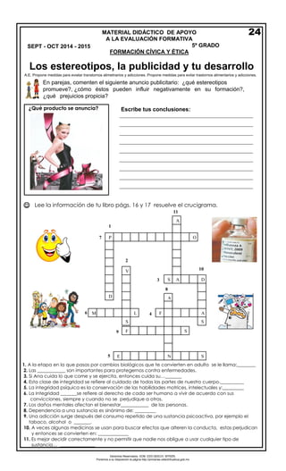 Derechos Reservados. GOB. EDO.SEECH. MTRZN. 
Ponemos a su disposición la página http://primarias.cetechihuahua.gob.mx 
 
Lee la información de tu libro págs. 16 y 17 resuelve el crucigrama. 
1.A la etapa en la que pasas por cambios biológicos que te convierten en adulto se le llama:________ 
2.Las ____________ son importantes para protegernos contra enfermedades. 
3.Si Ana cuida lo que come y se ejercita, entonces cuida su…_______ 
4.Esta clase de integridad se refiere al cuidado de todas las partes de nuestro cuerpo.__________ 
5.La integridad psíquica es la conservación de las habilidades motrices, intelectuales y:_________ 
6.La Integridad _______se refiere al derecho de cada ser humano a vivir de acuerdo con sus 
convicciones, siempre y cuando no se perjudique a otros. 
7.Los daños mentales afectan el bienestar____________ de las personas. 
8.Dependencia a una sustancia es sinónimo de: _________ 
9.Una adicción surge después del consumo repetido de una sustancia psicoactiva, por ejemplo el 
tabaco, alcohol o _______. 
10.A veces algunas medicinas se usan para buscar efectos que alteren la conducta, estas perjudican 
y entonces se convierten en: _____________ 
11.Es mejor decidir correctamente y no permitir que nadie nos obligue a usar cualquier tipo de 
sustancia… _______________ 
7 
5 
A 
P 
D 
O 
A 
A 
F 
S 
V 
A 
S 
S 
D 
F 
S 
L 
N 
E 
S 
9 
11 
2 
8 
4 
6 
1 
3 
10 
Escribe tus conclusiones: 
_________________________________________________________ _________________________________________________________ _________________________________________________________ _________________________________________________________ _________________________________________________________ _________________________________________________________ _________________________________________________________ _________________________________________________________ _________________________________________________________ _______________________________________________ 
En parejas, comenten el siguiente anuncio publicitario: ¿qué estereotipos promueve?, ¿cómo éstos pueden influir negativamente en su formación?, ¿qué prejuicios propicia? 
MATERIAL DIDÁCTICO DE APOYO 
A LA EVALUACIÓN FORMATIVA 
5º GRADO 
FORMACIÓN CÍVICA Y ÉTICA 
24 
¿Qué producto se anuncia? SEPT - OCT 2014 - 2015 
Los estereotipos, la publicidad y tu desarrollo 
A.E. Propone medidas para eviatar transtornos alimetnarios y adicciones. Propone medidas para evitar trastornos alimentarios y adicciones. 
M 
 