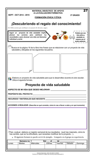 Derechos Reservados. GOB. EDO.SEECH. MTRZN. 
Ponemos a su disposición la página http://primarias.cetechihuahua.gob.mx 
Busca en la página 16 de tu libro tres frases que se relacionen con un proyecto de vida 
saludable y dibújalas en los siguientes recuadros. 
Elabora un proyecto de vida saludable para que lo desarrolles durante el ciclo escolar. Utiliza el siguiente formato. 
ASPECTO DE MI VIDA QUE DESEO MEJORAR: __________________________________ 
PROPÓSITO DEL PROYECTO:___________________________________________________ 
___________________________________________________________________________ 
RECURSOS Y MATERIALES QUE NECESITO _______________________________________ ___________________________________________________________________________ 
ACCIONES A REALIZAR: (Describe en qué consiste, cómo lo vas a llevar a cabo y en qué momento). 
Para evaluar, elabora un registro semanal de tus resultados; (qué has mejorado, cómo te 
has sentido, qué se ha dificultado, qué necesitas modificar de tu proyecto…). 
El siguiente formato te puede servir de ejemplo. Comparte en el grupo su experiencia. 
Semana no. 1 Del ___ al ____ de ______________ 
Lunes 
Martes 
Miércoles 
Jueves 
Viernes 
Sábado 
Domingo 
MATERIAL DIDÁCTICO DE APOYO 
A LA EVALUACIÓN FORMATIVA 5º GRADO 
FORMACIÓN CÍVICA Y ÉTICA 
Seguir un proyecto de vida saludable implica planear tus acciones para satisfacer tus necesidades y para alcanzar una vida con bienestar individual y social. 
Pedalea por una vida activa y saludable en armonía con el medio ambiente. 
27 
A.E. Define acciones que contribuyen a un proyecto de vida sano y seguro. 
SEPT - OCT 2014 - 2015 
¡Descubriendo el regalo del conocimiento! 
Proyecto de vida saludable 
 